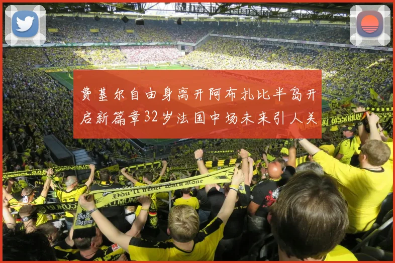 费基尔自由身离开阿布扎比半岛开启新篇章32岁法国中场未来引人关注