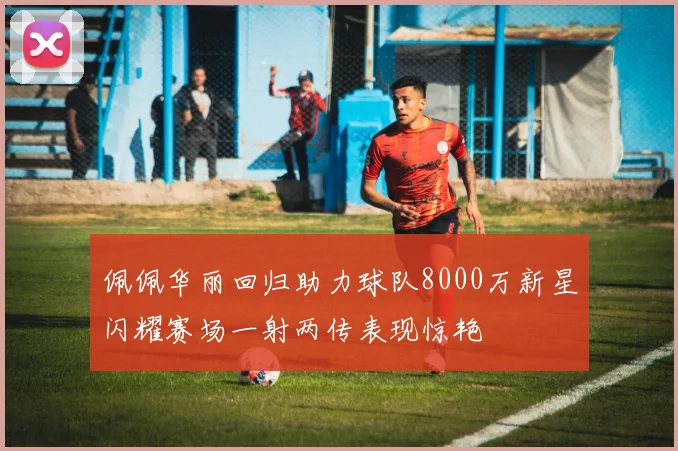 佩佩华丽回归助力球队8000万新星闪耀赛场一射两传表现惊艳