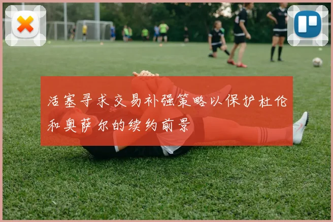 活塞寻求交易补强策略以保护杜伦和奥萨尔的续约前景
