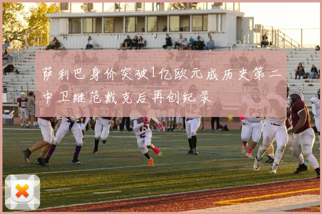 萨利巴身价突破1亿欧元成历史第二中卫继范戴克后再创纪录