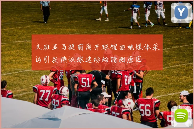 文班亚马提前离开球馆拒绝媒体采访引发热议球迷纷纷猜测原因