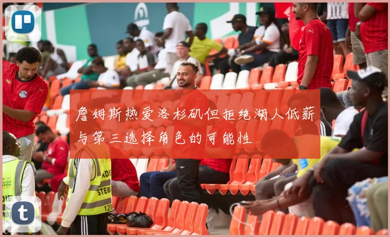 詹姆斯热爱洛杉矶但拒绝湖人低薪与第三选择角色的可能性
