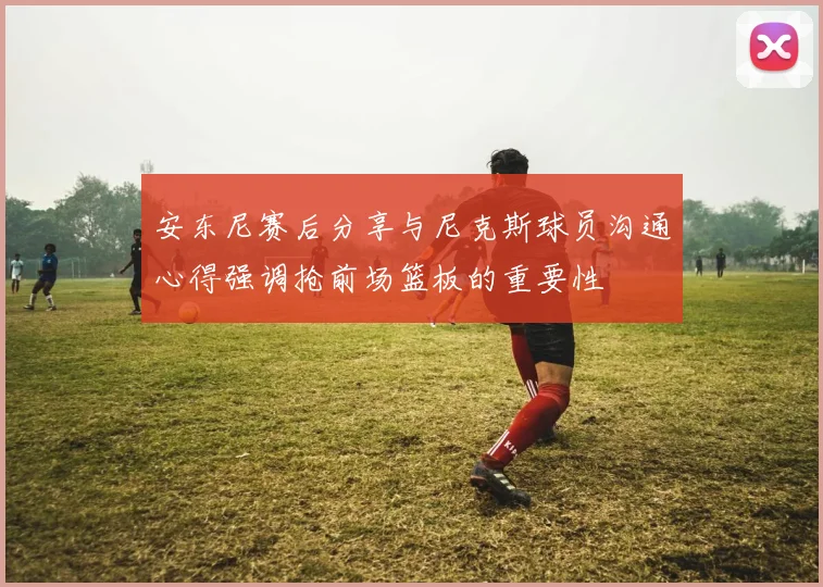 安东尼赛后分享与尼克斯球员沟通心得强调抢前场篮板的重要性