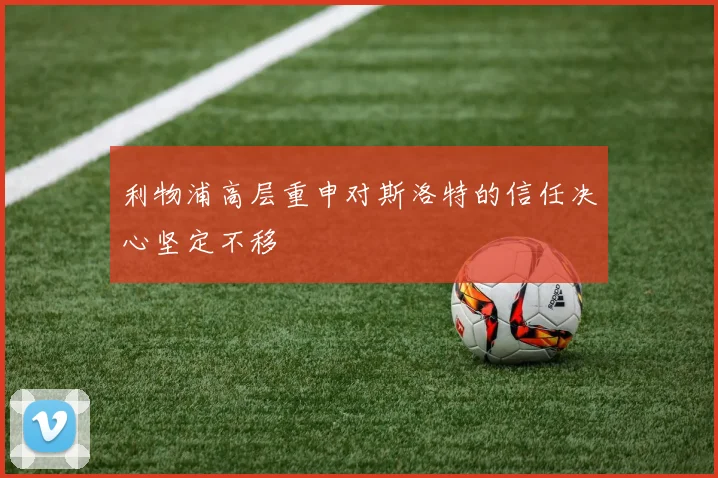 利物浦高层重申对斯洛特的信任决心坚定不移