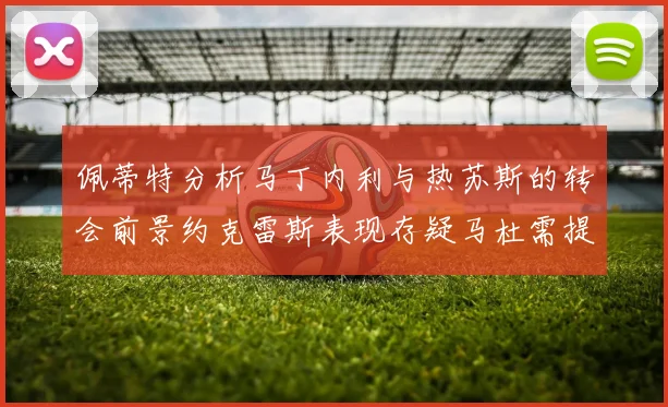 佩蒂特分析马丁内利与热苏斯的转会前景约克雷斯表现存疑马杜需提升才能留队