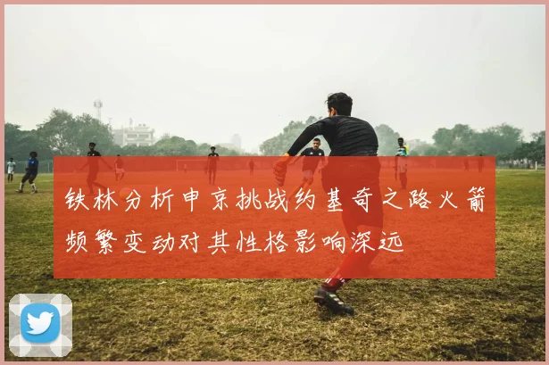 铁林分析申京挑战约基奇之路火箭频繁变动对其性格影响深远