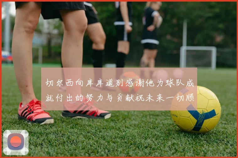 切尔西向库库道别感谢他为球队成就付出的努力与贡献祝未来一切顺利