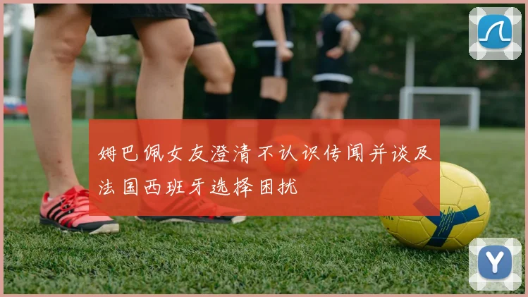 姆巴佩女友澄清不认识传闻并谈及法国西班牙选择困扰