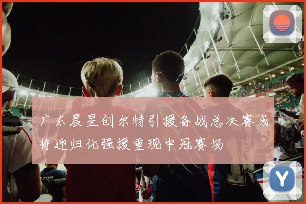 广东晨星创尔特引援备战总决赛或将迎归化强援重现中冠赛场