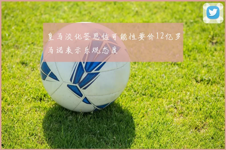 皇马淡化签恩佐可能性要价12亿罗马诺表示乐观态度