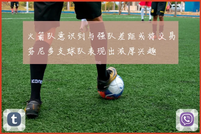 火箭队意识到与强队差距或将交易芬尼多支球队表现出浓厚兴趣