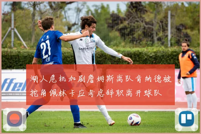 湖人危机加剧詹姆斯离队肯纳德被挖角佩林卡应考虑辞职离开球队