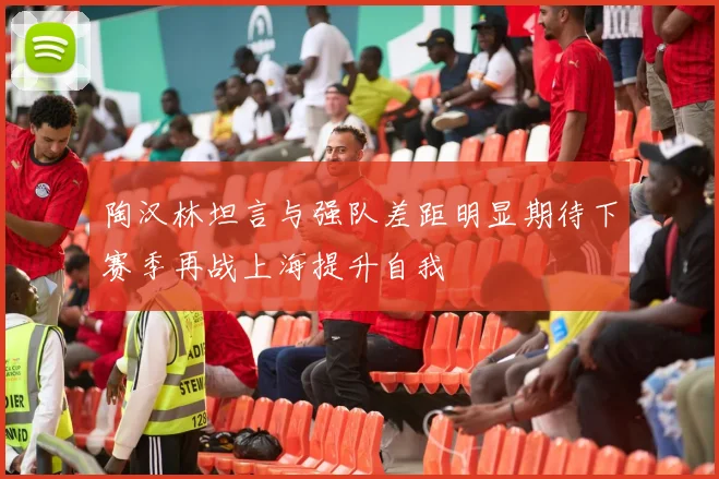 陶汉林坦言与强队差距明显期待下赛季再战上海提升自我