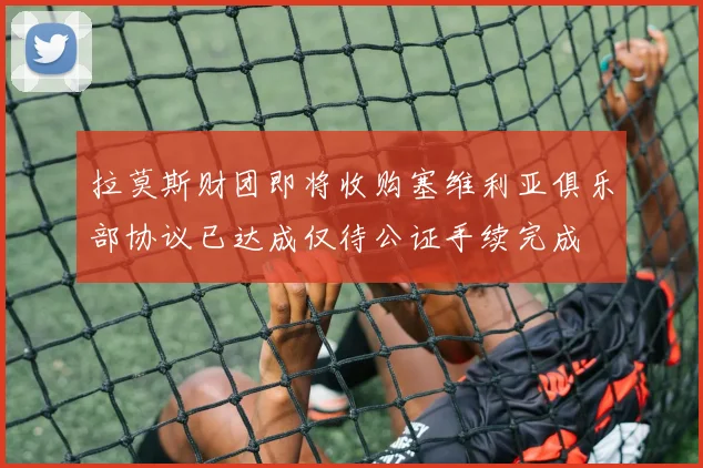 拉莫斯财团即将收购塞维利亚俱乐部协议已达成仅待公证手续完成