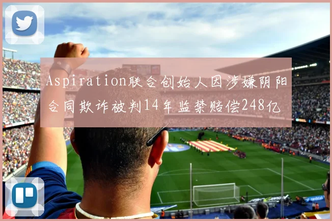 Aspiration联合创始人因涉嫌阴阳合同欺诈被判14年监禁赔偿248亿