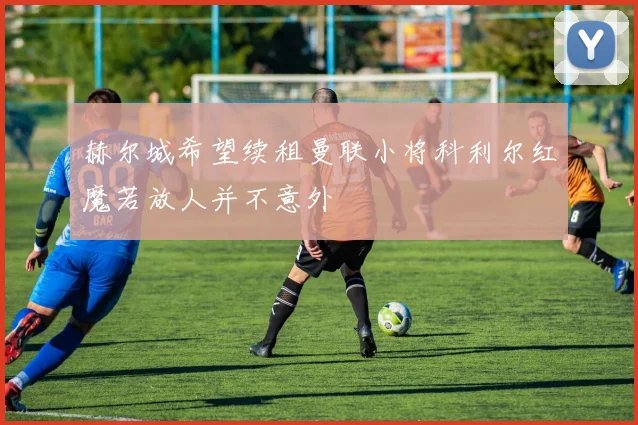 赫尔城希望续租曼联小将科利尔红魔若放人并不意外